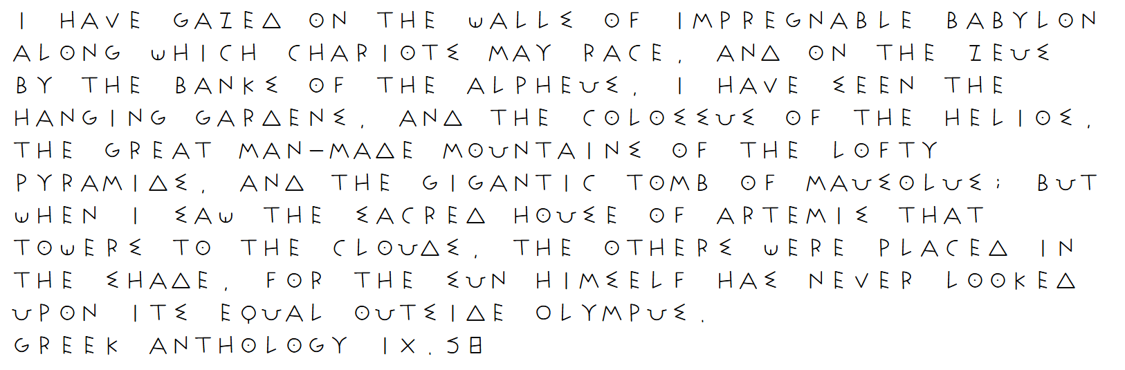 Quotation of Antipater of Sidon's Greek Anthology in ancient Greek inspired font: "I have gazed on the walls of impregnable Babylon along which chariots may race, and on the Zeus by the banks of the Alpheus, I have seen the hanging gardens, and the Colossus of the Helios, the great man-made mountains of the lofty pyramids, and the gigantic tomb of Mausolus; but when I saw the sacred house of Artemis that towers to the clouds, the others were placed in the shade, for the sun himself has never looked upon its equal outside Olympus.&quot; Greek Anthology IX.58" title="Quotation of Antipater of Sidon's Greek Anthology in ancient Greek inspired font: &quot;I have gazed on the walls of impregnable Babylon along which chariots may race, and on the Zeus by the banks of the Alpheus, I have seen the hanging gardens, and the Colossus of the Helios, the great man-made mountains of the lofty pyramids, and the gigantic tomb of Mausolus; but when I saw the sacred house of Artemis that towers to the clouds, the others were placed in the shade, for the sun himself has never looked upon its equal outside Olympus." Greek Anthology IX.58